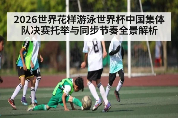 2026世界花样游泳世界杯中国集体队决赛托举与同步节奏全景解析