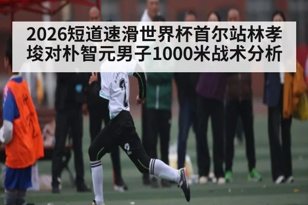 2026短道速滑世界杯首尔站林孝埈对朴智元男子1000米战术分析